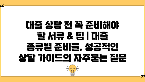 대출 상담 전 꼭 준비해야 할 서류 & 팁 | 대출 종류별 준비물, 성공적인 상담 가이드